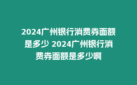 2024廣州銀行消費券面額是多少 2024廣州銀行消費券面額是多少啊