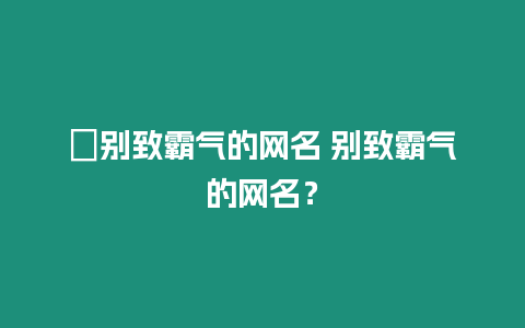 ?別致霸氣的網名 別致霸氣的網名？