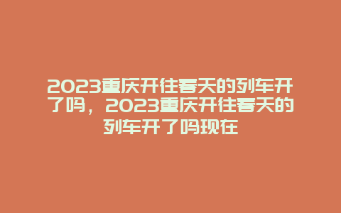 2024重慶開往春天的列車開了嗎，2024重慶開往春天的列車開了嗎現在