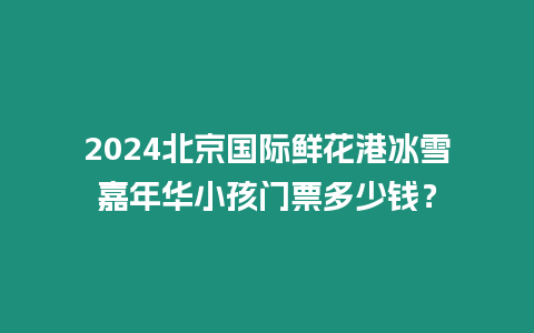 2024北京國際鮮花港冰雪嘉年華小孩門票多少錢？