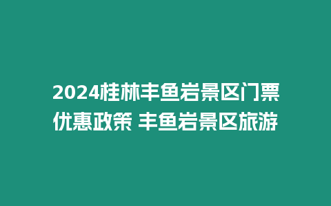 2024桂林豐魚巖景區(qū)門票優(yōu)惠政策 豐魚巖景區(qū)旅游