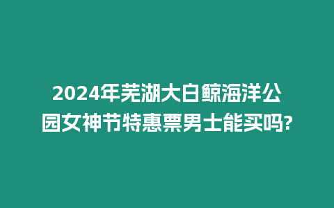 2024年蕪湖大白鯨海洋公園女神節(jié)特惠票男士能買嗎?