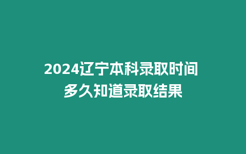 2024遼寧本科錄取時間 多久知道錄取結果