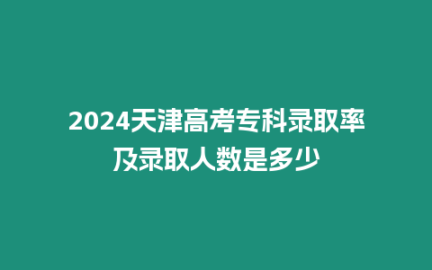 2024天津高考專科錄取率及錄取人數是多少