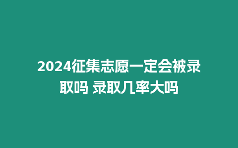 2024征集志愿一定會被錄取嗎 錄取幾率大嗎