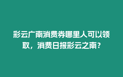 彩云廣南消費券哪里人可以領取，消費日報彩云之南？