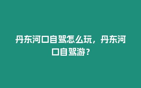 丹東河口自駕怎么玩，丹東河口自駕游？