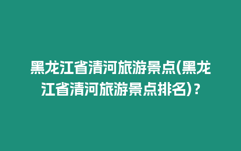 黑龍江省清河旅游景點(黑龍江省清河旅游景點排名)？