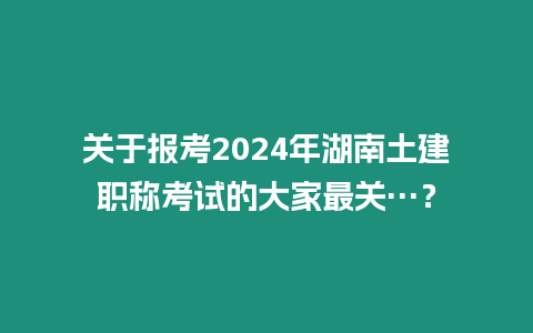 關(guān)于報考2024年湖南土建職稱考試的大家最關(guān)…？