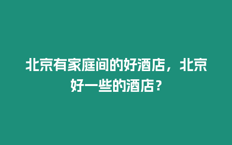 北京有家庭間的好酒店，北京好一些的酒店？