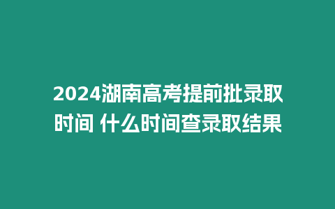 2024湖南高考提前批錄取時間 什么時間查錄取結果