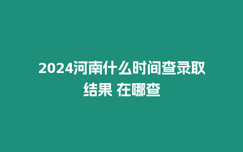 2024河南什么時間查錄取結果 在哪查