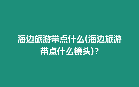 海邊旅游帶點什么(海邊旅游帶點什么鏡頭)？