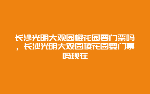 長沙光明大觀園櫻花園要門票嗎，長沙光明大觀園櫻花園要門票嗎現在