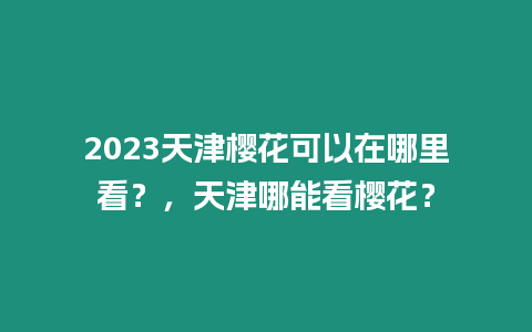 2023天津櫻花可以在哪里看？，天津哪能看櫻花？