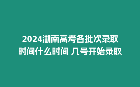 2024湖南高考各批次錄取時間什么時間 幾號開始錄取