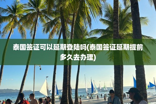 泰國簽證可以延期登陸嗎(泰國簽證延期提前多久去辦理)