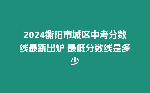 2024衡陽市城區(qū)中考分?jǐn)?shù)線最新出爐 最低分?jǐn)?shù)線是多少