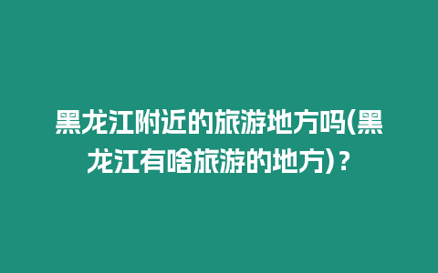 黑龍江附近的旅游地方嗎(黑龍江有啥旅游的地方)？