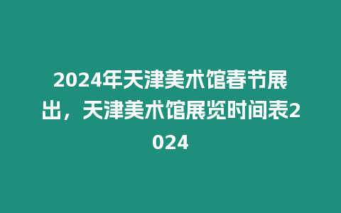 2024年天津美術館春節展出，天津美術館展覽時間表2024