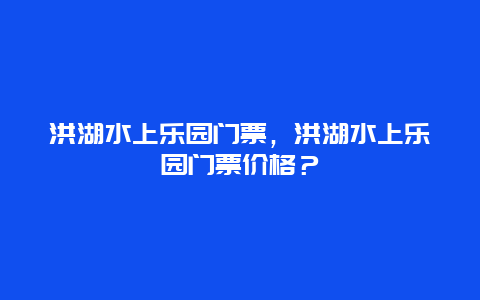 洪湖水上樂園門票，洪湖水上樂園門票價(jià)格？