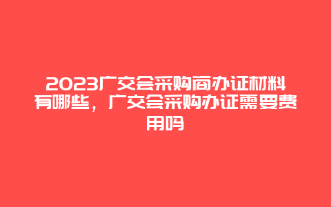 2024廣交會采購商辦證材料有哪些，廣交會采購辦證需要費用嗎