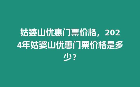 姑婆山優(yōu)惠門票價格，2024年姑婆山優(yōu)惠門票價格是多少？