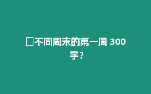 ?不同周末的第一周 300 字？