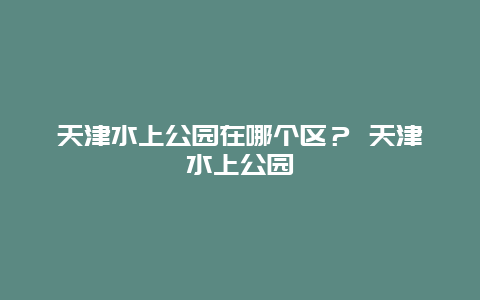 天津水上公園在哪個區？ 天津水上公園