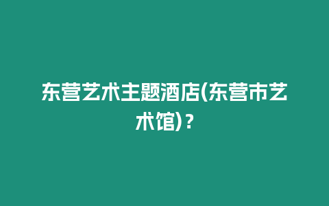 東營藝術(shù)主題酒店(東營市藝術(shù)館)？