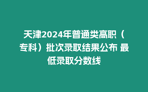 天津2024年普通類高職（專科）批次錄取結果公布 最低錄取分數線