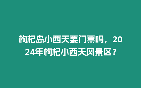 枸杞島小西天要門票嗎，2024年枸杞小西天風景區？