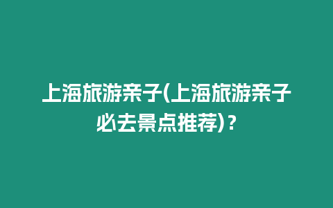 上海旅游親子(上海旅游親子必去景點推薦)？