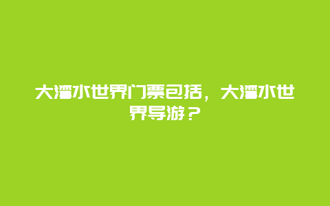 大灣水世界門票包括，大灣水世界導(dǎo)游？