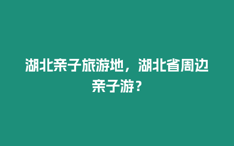 湖北親子旅游地，湖北省周邊親子游？