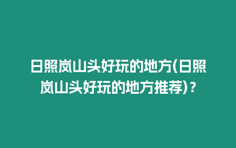 日照嵐山頭好玩的地方(日照嵐山頭好玩的地方推薦)？