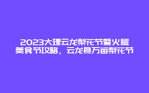 2024大理云龍梨花節暨火腿美食節攻略，云龍縣萬畝梨花節