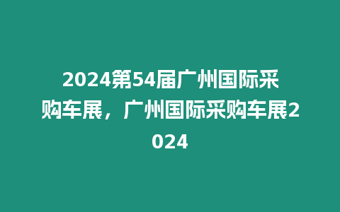 2024第54屆廣州國際采購車展，廣州國際采購車展2024