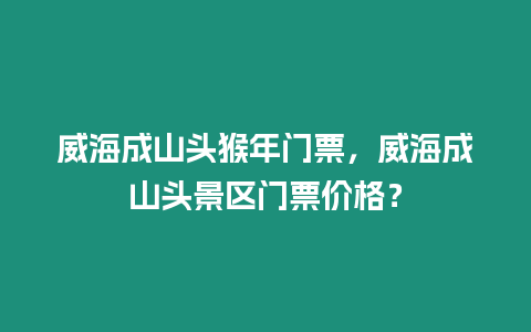 威海成山頭猴年門票，威海成山頭景區門票價格？