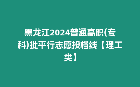 黑龍江2024普通高職(專科)批平行志愿投檔線【理工類】