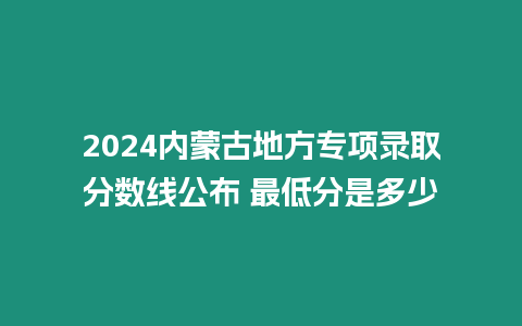 2024內蒙古地方專項錄取分數線公布 最低分是多少