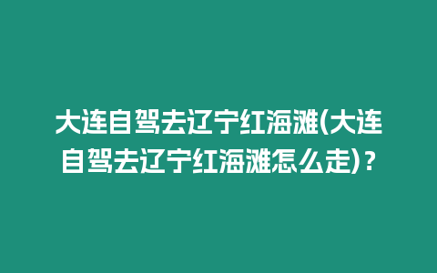 大連自駕去遼寧紅海灘(大連自駕去遼寧紅海灘怎么走)？