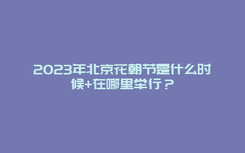 2024年北京花朝節是什么時候+在哪里舉行？