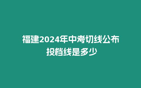 福建2024年中考切線公布 投檔線是多少