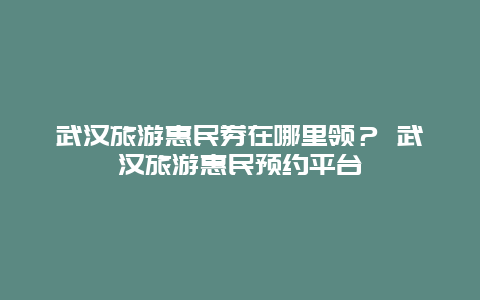 武漢旅游惠民券在哪里領？ 武漢旅游惠民預約平臺