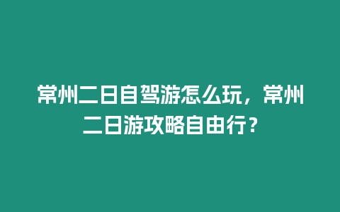 常州二日自駕游怎么玩，常州二日游攻略自由行？