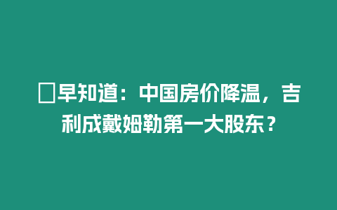 ?早知道：中國房價降溫，吉利成戴姆勒第一大股東？