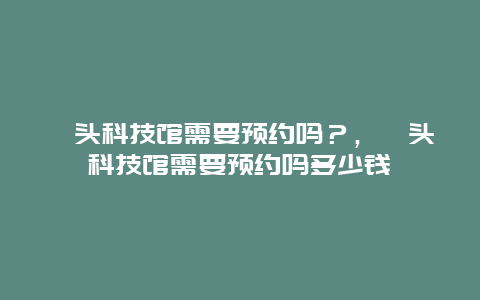 汕頭科技館需要預(yù)約嗎？，汕頭科技館需要預(yù)約嗎多少錢