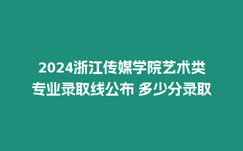 2024浙江傳媒學院藝術類專業錄取線公布 多少分錄取