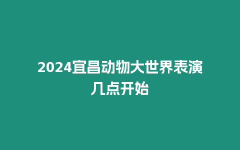 2024宜昌動物大世界表演幾點開始